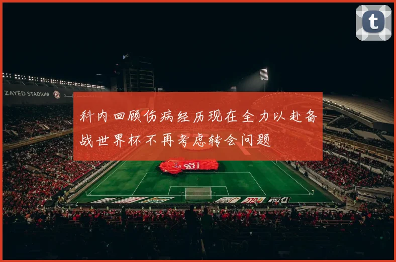 科内回顾伤病经历现在全力以赴备战世界杯不再考虑转会问题