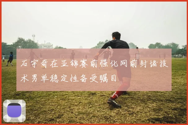 石宇奇在亚锦赛前强化网前封堵技术男单稳定性备受瞩目