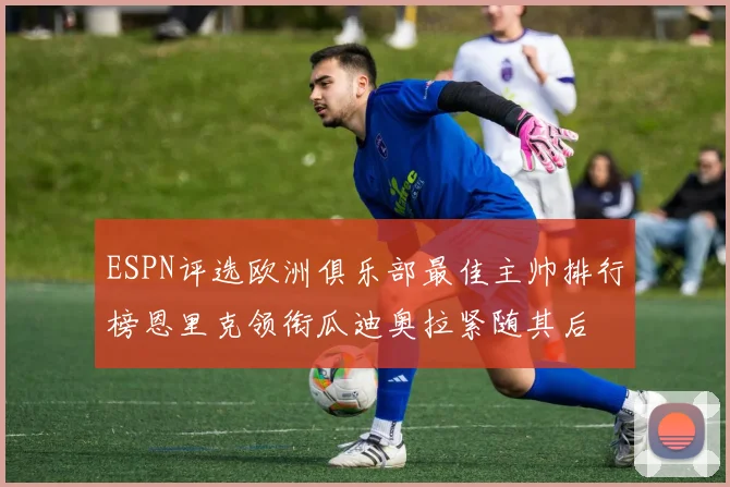 ESPN评选欧洲俱乐部最佳主帅排行榜恩里克领衔瓜迪奥拉紧随其后
