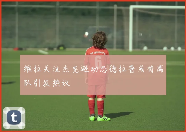 维拉关注杰克逊动态德拉普或将离队引发热议