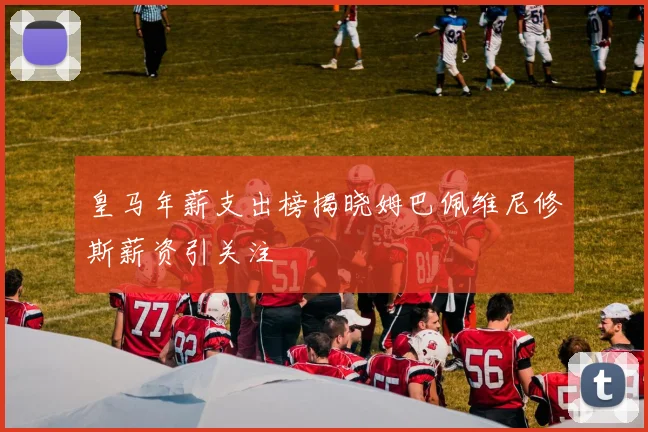 皇马年薪支出榜揭晓姆巴佩维尼修斯薪资引关注