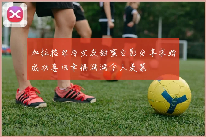 加拉格尔与女友甜蜜合影分享求婚成功喜讯幸福满满令人羡慕