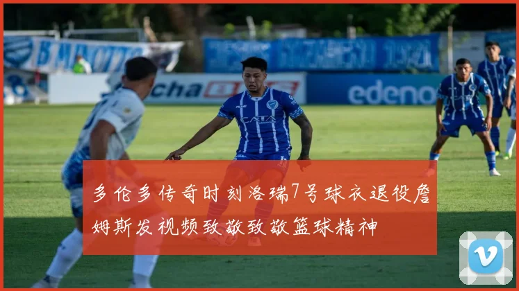 多伦多传奇时刻洛瑞7号球衣退役詹姆斯发视频致敬致敬篮球精神
