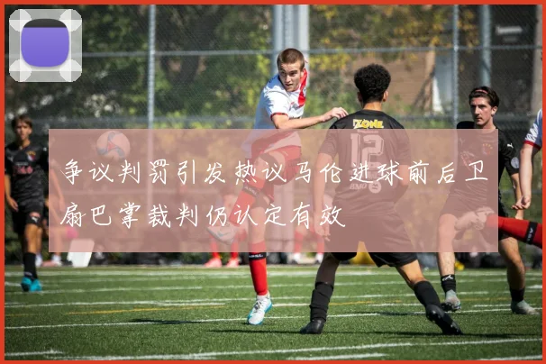 争议判罚引发热议马伦进球前后卫扇巴掌裁判仍认定有效