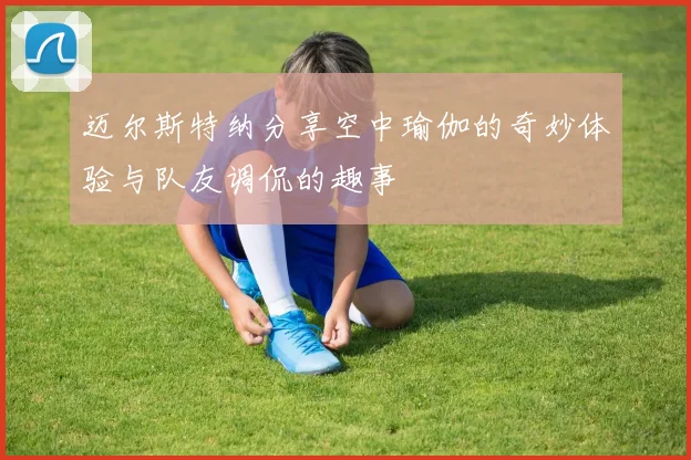 迈尔斯特纳分享空中瑜伽的奇妙体验与队友调侃的趣事